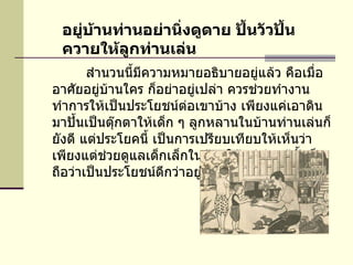             สำนวนนี้มีความหมายอธิบายอยู่แล้ว คือเมื่ออาศัยอยู่บ้านใคร ก็อย่าอยู่เปล่า ควรช่วยทำงานทำการให้เป็นประโยชน์ต่อเขาบ้าง เพียงแค่เอาดินมาปั้นเป็นตุ๊กตาให้เด็ก ๆ ลูกหลานในบ้านท่านเล่นก็ยังดี แต่ประโยคนี้ เป็นการเปรียบเทียบให้เห็นว่า เพียงแต่ช่วยดูแลเด็กเล็กในบ้านให้แก่ท่านผู้นั้นก็ถือว่าเป็นประโยชน์ดีกว่าอยู่เปล่า ๆ   อยู่บ้านท่านอย่านิ่งดูดาย ปั้นวัวปั้นควายให้ลูกท่านเล่น 