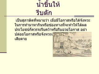น้ำขึ้นให้รีบตัก      เป็นสุภาษิตที่หมายว่า เมื่อมีโอกาสหรือได้จังหวะ ในการทำมาหากินหรือช่องทางที่จะทำให้ได้ผลประโยชน์ก็ควรจะรีบคว้าหรือรีบฉวยโอกาส อย่าปล่อยโอกาสหรือจังหวะเวลาให้ผ่านพ้นไปอย่างน่าเสียดาย 