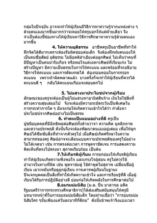 กลุมในปัจจุบน อาจจะทำาให้ผู้เรียนมีวิธีการหาความรู้จากแหล่งต่าง ๆ
    ่         ั
ด้วยตนเองมากขึ้นมากกว่าจะคอยให้ครูบอกให้แต่ฝ่ายเดียว จึง
จำาเป็นต้องชี้ช่องทางให้ผู้เรียนหาวิธีการศึกษาหาความรู้ด้วยตนเอง
มากขึ้น
                  4. ให้ความยุติธรรม อาชีพครูเป็นอาชีพทีทำาให้ ่
ฝึกจิตได้ดีมากเพราะต้องรับผิดชอบต่อเด็ก จึงต้องฝึกฝนตนเองให้
เป็นคนซื่อสัตย์ ยุติธรรม ไม่มีอคติลำาเอียงต่อลูกศิษย์ ไม่เห็นว่าคนที่
มีปัญหาเป็นคนน่ารังเกียจ หรือพอใจแต่เฉพาะศิษย์ที่เรียนเก่ง ไม่
สร้างปัญหา มีความเป็นธรรมในการให้คะแนน และพร้อมที่จะอธิบาย
วิธีการให้คะแนน และการตัดเกรดได้ ต้องรอบคอบในการกรอก
คะแนน เพราะถ้าผิดพลาดแล้ว บางครั้งก็จะทำาให้ผู้เรียนที่ควรได้
คะแนนดี ๆ กลับได้คะแนนเกือบจะสอบตกไป

                        5. ไม่แสวงหาประโยชน์จากผู้เรียน
ลักษณะของครูจะต้องเป็นผู้ไม่แสวงหาอามิสสินจ้าง เงินไม่ใช่สิ่งที่
สร้างความสุขเสมอไป จึงจะต้องมีความระมัดระวังเป็นพิเศษใน
การกระทำาการใด ๆ อันจะก่อให้เกิดความเข้าใจได้ว่า กำาลังหา
ประโยชน์จากศิษย์อย่างไม่เป็นธรรม
                       6. ทำาตนเป็นแบบอย่างที่ดี ครูเป็น
ปูชนียบุคคลที่มีอิทธิพลต่อศิษย์ทั้งด้านวาจา ความคิด บุคลิกภาพ
และความประพฤติ ดังนั้นจึงจะต้องพัฒนาตนเองอยู่เสมอ เพื่อให้ลูก
ศิษย์ได้ซึมซับสิ่งที่ทำาจากตัวครูไป เมื่อศิษย์เกิดศรัทธาในความ
สามารถของครู ศิษย์อาจจะเลียนแบบความประพฤติของครูไปอย่าง
ไม่ได้เจตนา เช่น การตรงต่อเวลา การพูดจาชัดเจน การแสดงความ
คิดเห็นที่ตรงไปตรงมา สุภาพเรียบร้อย เป็นต้น
                      7.ให้เกียรติผู้เรียน การยกย่องให้เกียรติผู้เรียน
ทำาให้ผู้เรียนเกิดความพึงพอใจ และเกรงใจผู้สอน ครูไม่ควรใช้
อำานาจในทางที่ผิด เช่น พูดจาข่มขู่ ใช้คำาพูดไม่สุภาพ เปลียนชื่อผู้
                                                            ่
เรียน เยาะหยันหรือดูถูกผู้เรียน การเคารพผู้เรียนในฐานะ
ปัจเจกบุคคลเป็นสิ่งที่ทำาให้เกิดความเข้าใจ และการเรียนรูที่ดี เมื่อผู้
                                                          ้
เรียนได้รับการปฏิบัติอย่างดี ย่อมก่อให้เกิดพลังในการศึกษาต่อไป
                      8.อบรมบ่มนิสัย (ม.ล. ปิ่น มาลากุล อดีต
รัฐมนตรีวาการกระทรวงศึกษาธิการ)ได้ส่งเสริมสนับสนุนให้ครูมี
            ่
บทบาทหน้าที่ในการอบรมบ่มนิสัยเด็ก โดยท่านเชื่อว่า “การอบรมบ่ม
นิสัยใคร ๆนั้นเพียงแค่วนละนาทีก็ดีถม” ดังนั้นข้าพเจ้าจึงแบ่งเวลา
                         ั
 