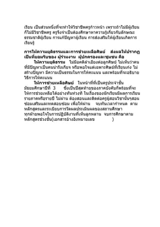 เรียน เป็นส่วนหนึ่งที่จะทำาให้วิชาชีพครูก้าวหน้า เพราะถ้าไม่มีผู้เรียน
ก็ไม่มวิชาชีพครู ครูจึงจำาเป็นต้องศึกษาหาความรู้เกี่ยวกับลักษณะ
      ี
ธรรมชาติผู้เรียน การแก้ปัญหาผู้เรียน การส่งเสริมให้ผู้เรียนเกิดการ
เรียนรู้

การให้ความยุติธรรมและการช่วยเหลือศิษย์ ส่งผลให้ปรากฏ
เป็นที่ยอมรับของ ผู้ร่วมงาน ผู้ปกครองและชุมชน คือ
      ให้ความยุติธรรม ไม่มีอคติลำาเอียงต่อลูกศิษย์ ไม่เห็นว่าคน
ทีมีปัญหาเป็นคนน่ารังเกียจ หรือพอใจแต่เฉพาะศิษย์ที่เรียนเก่ง ไม่
  ่
สร้างปัญหา มีความเป็นธรรมในการให้คะแนน และพร้อมที่จะอธิบาย
วิธีการให้คะแนน
      ให้การช่วยเหลือศิษย์ ในหน้าทีที่เป็นครูประจำาชั้น
                                          ่
มัธยมศึกษาปีที่ 3       ซึ่งเป็นปีสุดท้ายของภาคบังคับก็พร้อมที่จะ
ให้การช่วยเหลือได้อย่างทันท่วงที ในเรื่องของนักเรียนมีผลการเรียน
รายภาคหรือรายปี ไม่ผาน ต้องสอนและติดต่อครูผู้สอนวิชานั้นๆสอน
                      ่
ซ่อมเสริมและทดสอบซ่อม เพื่อให้ผ่าน จบทันเวลากำาหนด ตาม
หลักสูตรและระเบียบการวัดผลประเมินผลของสถานศึกษา
ทุกฝ่ายพอใจในการปฏิบัติงานที่เห็นลูกหลาน จบการศึกษาตาม
หลักสูตรช่วงชั้น(เอกสารอ้างอิงหมายเลข              )
 