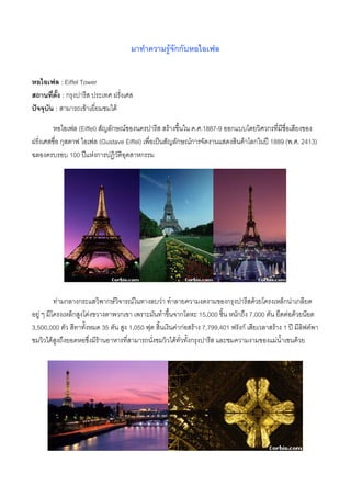 มาทําความรูจักกับหอไอเฟล


หอไอเฟล : Eiffel Tower
สถานที่ตั้ง : กรุงปารีส ประเทศ ฝรั่งเศส
ปจจุบัน : สามารถเขาเยี่ยมชมได

         หอไอเฟล (Eiffel) สัญลักษณของนครปารีส สรางขึ้นใน ค.ศ.1887-9 ออกแบบโดยวิศวกรทีมีชื่อเสียงของ
                                                                                          ่
ฝรั่งเศสชื่อ กุสตาฟ ไอเฟล (Gustave Eiffel) เพื่อเปนสัญลักษณการจัดงานแสดงสินคาโลกในป 1889 (พ.ศ. 2413)
ฉลองครบรอบ 100 ปแหงการปฏิวัติอุตสาหกรรม




          ทามกลางกระแสวิพากษวจารณในทางลบวา ทําลายความงดงามของกรุงปารีสดวยโครงเหล็กนาเกลียด
                                 ิ
อยู ๆ มีโครงเหล็กสูงโดงขวางตาพวกเขา เพราะมันทําขึนจากโลหะ 15,000 ชิ้น หนักถึง 7,000 ตัน ยึดตอดวยนอต
                                                      ้
3,500,000 ตัว สีทาทั้งหมด 35 ตัน สูง 1,050 ฟุต สิ้นเงินคากอสราง 7,799,401 ฟรังก เสียเวลาสราง 1 ป มีลิฟตพา
ชมวิวไดสูงถึงยอดหอซึ่งมีรานอาหารที่สามารถนังชมวิวไดทั่วทังกรุงปารีส และชมความงามของแมน้ําเซนดวย
                                              ่              ้
 