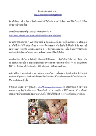 โครงการสายลมแห่งอาสา
                                http://fund4volunteer.blogspot.com


อีกหนึ่ งกิจกรรมดี ๆ ที่อยากทำา ถ้าอยากทำา แล้วไม่รบทำา อาจจะไม่ได้ทำา เพราะชีวิตเป็ นของไม่เที่ยง
                                                   ี
ความตายเป็ นของเที่ยง


ความเป็ นมาของการให้ทุน แจกทุน ทำาค่ายอาสาพัฒนา
http://fund4volunteer.blogspot.com/2009/10/blog-post_4067.html


ย้อนกลับไปในอดีตราว ๆ ๑๘ ปี ก่อนหน้านี้ มีเด็ก หน่่มคนหนึ่ งก้าวเข้ าส่่ ร้ วมหาวิทยาลัย พร้อมด้วย
                                                                            ั
ความใฝ่ ฝั นที่จะได้เป็ นส่วนหนึ่ งของค่ายอาสาพัฒนาชนบท เช่นเดียวกับที่ได้ฟังพ่อเล่าประสบการณ์
สมั ย เรีย นมหาวิท ยาลั ย แต่ ด้ ว ยเหต่ ผ ลหลาย ๆ ประการโดยเฉพาะความตื่ นเต้ น จากการใช้ ชี วิ ต ใน
มหาวิทยาลัยทำากิจกรรมในคณะ มากมายเสียจนลืมความใฝ่ ฝั นนั้ นไปสิ้น


เวลาล่วงไปอย่างไม่รรอ ๔ ปี ผ่านไป เด็กหน่่มไม่ได้ทำา ตามความฝั นนั้ นสักครั้งเดียว และที่แย่กว่านั้ น
                   ี
คือ เขาลืมความฝั นนั้ นไป เหมือนกับไม่เคยมีอย่่ ชีวิตการทำางาน การท่องเทียว การหาความสน่ กสนาน
                                                                         ่
ใส่ตัว ทำาให้เด็กหน่่มที่เริมเติบโตขึ้น ไม่ได้เหลียวแลความฝั นของเขาอีกเลย
                            ่


เหมือนที่ใคร ๆ ชอบกล่าวว่าชะตาเล่นตลก ชายหน่่มได้ละจากสิ่งต่าง ๆ ที่เคยค้่น หันหน้าเข้าส่่เพศ
บรรพชิต เข้าส่่ร่มกาสาวพัตร์ และได้พานพบกับกัลยาณมิตร ที่ได้จ่ดประกายความฝั นในครั้งยังเยาว์วย
                                                                                             ั
ให้หวนกลับคืนมาอีกครั้ง


บ้านโตแฮ บ้านป่ ่คำา บ้านป่ ่คำาน้อย ( http://blog.mahaoath.com/page-3 ) และอีกหลาย ๆ หม่่บ้านใน
อำา เภอสบเมย จังหวัด แม่ฮ่อ งสอน เป็ นจ่ด เริมต้ น แววตาของเด็ ก ๆ วิถี ชี วิ ต ของชาวบ้ า น หรือ แม่
                                             ่
กระทังความเป็ นอย่่ของคร่ท่โรงเรียน ต.ช.ด. ที่ได้ไปเห็นที่ได้สัมผัส ช่างตราติดตรึงอย่่ในใจเหลือเกิน
     ่                     ี
 