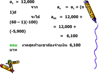11.   จากโจทย์จะได้ลำดับเลขคณิต คือ  12,000 ,  11,900 ,  11,800 ,....    จะได้  d  =  -100  และ  a 1   =  12,000    จาก    a n   =  a 1  + (n – 1)d   จะได้  a 60   =  12,000 +  (60 – 1)(-100)    =  12,000 + (-5,900)    =  6,100  ตอบ   งวดสุดท้ายเขาต้องจ่ายเงิน  6,100  บาท 