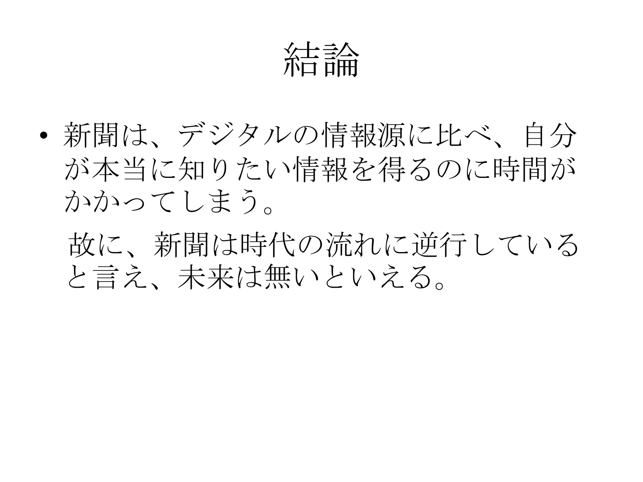 結論新聞は、デジタルの情報源に比べ、自分が本当に知りたい情報を得るのに時間がかかってしまう。　故に、新聞は時代の流れに逆行していると言え、未来は無いといえる。