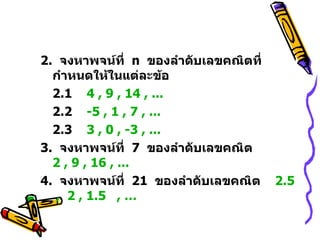 2.  จงหาพจน์ที่  n   ของลำดับเลขคณิตที่กำหนดให้ในแต่ละข้อ 2.1  4 , 9 , 14 , ... 2.2  -5 , 1 , 7 , ... 2.3  3 , 0 , -3 , ...   3.  จงหาพจน์ที่  7  ของลำดับเลขคณิต  2 , 9 , 16 , ... 4.  จงหาพจน์ที่  21  ของลำดับเลขคณิต  2.5   ,  2 , 1.5   , … 