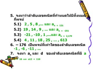 5.  จงหาว่าลำดับเลขคณิตที่กำหนดให้มีทั้งหมดกี่พจน์ 5.1)  2 , 5 , 8 ,... และ  a n   =  131 5.2)  19 , 14 , 9 , ... และ  a n   =  -251 5.3)  -21 , -10 , 1 ,...และ  a n   =  2,179 5.4 )   4 , 11 , 18 , 25 , … , 613 6.  –  176  เป็นพจน์ที่เท่าใดของลำดับเลขคณิต  -1 , -6 , -11 , ... 7.  จงหา  a n   และ  d   ของลำดับเลขคณิตที่มี  a 2    =  16   และ   a 12    =  116  