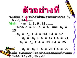 จงเขียน  4  พจน์ถัดไปของลำดับเลขคณิต  1 , 5 , 9 , 13 , …..   วิธีทำ   จาก  1 , 5 , 9 , 13 , …..  จะได้  d  =  5 – 1  =  4  และ  a 4   =  13 a 5   =  a 4   +  4  =  13 + 4  =  17 a 6   =  a 5   +  4  =  17 + 4  =  21     a 7   =  a 6   +  4  =  21 + 4  =  25    a 8   =  a 7   +  4  =  25 + 4  =  29 ดังนั้น  สี่พจน์ถัดไปของลำดับเลขคณิตที่กำหนดให้คือ  17  , 21 , 25 , 29 ตัวอย่างที่   1 