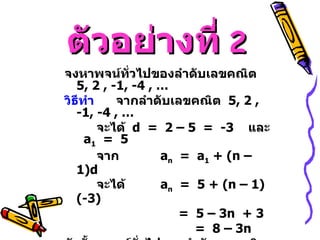 ตัวอย่างที่   2 จงหาพจน์ทั่วไปของลำดับเลขคณิต  5 , 2 , -1, -4 , … วิธีทำ   จากลำดับเลขคณิต  5 , 2 , -1, -4 , …   จะได้  d  =  2 – 5  =  -3  และ  a 1   =  5 จาก  a n   =  a 1  + (n – 1)d จะได้  a n   =  5 + (n – 1)(-3)       =  5 – 3n  + 3  =  8 – 3n  ดังนั้น  พจน์ทั่วไปของลำดับเลขคณิตนี้  คือ  a n   =  8 – 3n  
