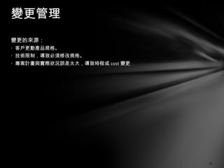 變更的來源： 客戶更動產品規格。 技術限制，導致必須修改規格。 專案計畫與實際狀況誤差太大，導致時程或 cost 變更 變更管理 