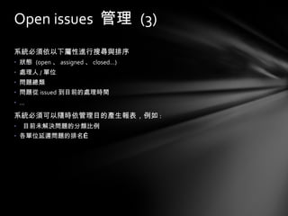 系統必須依以下屬性進行搜尋與排序 狀態  (open 、 assigned 、 closed…) 處理人 / 單位 問題總類 問題從 issued 到目前的處理時間 … 系統必須可以隨時依管理目的產生報表，例如 : 目前未解決問題的分類比例 各單位延遲問題的排名… Open issues  管理  (3) 