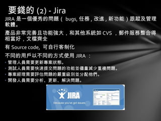 JIRA 是一個優秀的問題（ bugs, 任務 , 改進 , 新功能）跟蹤及管理軟體。 產品非常完善且功能強大，和其他系統如 CVS ，郵件服務整合得相當好，文檔齊全  有 Source code,  可自行客制化 不同的用戶以不同的方式使用 JIRA ： 管理人員需要更新專案狀態。  測試人員需要快速提交問題的功能並儘量減少重複問題。 專案經理需要評估問題的嚴重級別並分配他們。 開發人員需要分析、更新、解決問題。  要錢的 (2) - Jira 