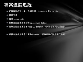 紀錄專案的短、中、長期目標 、 milestone 與 schedule 管理文件 管理 source code 紀錄並追蹤專案中所有 open issues 或 bugs 紀錄並追蹤專案中不同個人 、 部門或公司間的合作與交接關係 以擬定完成之專案計畫為 baseline ，於專案執行階段進行追蹤 . 專案進度追蹤 