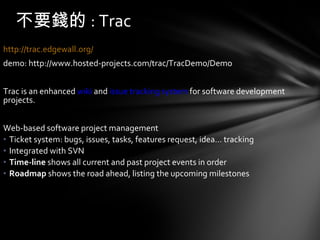 http://trac.edgewall.org/   demo: http://www.hosted-projects.com/trac/TracDemo/Demo Trac is an enhanced  wiki  and  issue tracking system  for software development projects.  Web-based software project management  Ticket system: bugs, issues, tasks, features request, idea… tracking Integrated with SVN Time-line  shows all current and past project events in order  Roadmap   shows the road ahead, listing the upcoming milestones  不要錢的 : Trac 