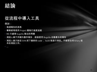 從流程中導入工具 例如： 每週報告的表格 專案經理使用 Project 檔執行進度追蹤 RD 只處理 bugzilla 發出的問題 測試人員不用額外製作報告，直接使用 Bugzilla 自動產生的報告 測試人員只能從 SVN 抓下最新的 code ， build 後進行測試。不接受任何 binary 版本的測試工作。 … 結論 
