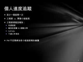 至少一個星期一次 工程師  vs.  開發小組組長 工程師填寫並報告： 本週進度 碰到的困難 ＆ 經驗分享 Call help 下週工作項目 PM 不定期參加各小組進度報告會議 個人進度追蹤 