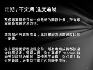 整個專案隨時只有一份最新的開發計畫，所有專案成員都很容易取得。 並告知所有專案成員，此計畫即為進度追蹤的唯一依據。 在未經變更管理流程之前，所有專案成員都該遵守時程規定。管理人員，則在某項目 deadline 前幾天就該開始追蹤，當情況不樂觀，則必須主動召開會議，必要時可進行內部變更流程。 定期 / 不定期 進度追蹤 