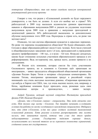 повторения «Петрикгейта», так как такие скандалы нанесут непоправимый
репутационный урон всему проекту

      Говорят о том, что рядом с «Силиконовой долиной» не будет передового
университета, а так быть не должно. А если его вообще нет в стране? 70%
работодателей в 2009 году высказали недовольство уровнем практических
навыков и образования выпускников-2009 и указали на ухудшение подготовки
выпускников вузов 2009 года в сравнении с выпусками трехгодичной и
десятилетней давности. 84% работодателей высказались за дополнительное
обучение выпускников этого 2009 года. Наукограды в стране есть, но разве там
мечтают жить?
      Очевидно, что вся система образования нуждается в серьезных переменах.
Но разве эти перемены поддерживаются обществом? Не будем обманывать себя.
Сегодня в сфере образования работает около 6 млн. человек. Хотя число учителей
в общеобразовательных заведениях всего 1,4 млн, преподавателей в учреждениях
среднего профобразования – 146 тыс., а в вузах – 0,4 млн. Нетрудно догадаться,
каково будет отношение остальных участников образовательного процесса к его
реформированию. Ведь по-хорошему оно, прежде всего, должно привести к их
увольнениям.
      «В России есть компании, которые смогли бы стать участниками
Сколковского проекта, но в основном в Сколково идѐт ориентация на
иностранцев», - заявил председатель общероссийской общественной организации
«Деловая Россия» Борис Титов в интервью «Актуальным комментариям». По
мнению Титова, иностранные организации придут в российский «город
инноваций» под очень выгодные налоговые режимы. «Сворачивая производство
где-нибудь в Европе или США, там, где очень высокие налоги, или, например, в
Китае, зарубежные компании будут приходить сюда, размещая здесь свои
инновационные       центры    и     производство»,     -    заявил     эксперт.

      Андрей Турлапов, ведущий научный сотрудник Института прикладной
физики РАН, Нижний Новгород:
      «Думаю, что в Сколково главное – специалисты. Эти люди отчасти уже
есть. Нет только еще места – Сколково. Так давайте начинать и создавать
условия для работы по месту сегодняшнего нахождения специалистов. Отбираем
тех, кто едет в Сколково, и для них сразу создаем льготный таможенный
и налоговый режимы. Хотя разумно и логично распространить эти льготы
на всех, кто занимается наукой, потому что у нас для этого крайне
неблагоприятные     условия.   Государство    выделяет    хорошие   деньги,
но использовать их с пользой тяжело из-за огромного количества ограничений,
созданных самим же государством».


                                                                             16
 