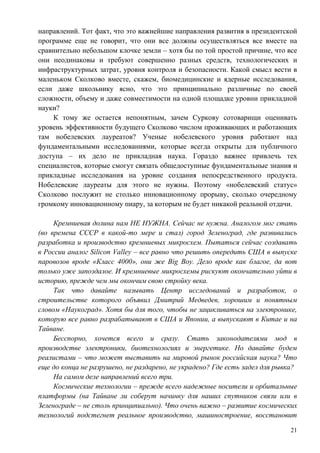 направлений. Тот факт, что это важнейшие направления развития в президентской
программе еще не говорит, что они все должны осуществляться все вместе на
сравнительно небольшом клочке земли – хотя бы по той простой причине, что все
они неодинаковы и требуют совершенно разных средств, технологических и
инфраструктурных затрат, уровня контроля и безопасности. Какой смысл вести в
маленьком Сколково вместе, скажем, биомедицинские и ядерные исследования,
если даже школьнику ясно, что это принципиально различные по своей
сложности, объему и даже совместимости на одной площадке уровни прикладной
науки?
    К тому же остается непонятным, зачем Суркову сотоварищи оценивать
уровень эффективности будущего Сколково числом проживающих и работающих
там нобелевских лауреатов? Ученые нобелевского уровня работают над
фундаментальными исследованиями, которые всегда открыты для публичного
доступа – их дело не прикладная наука. Гораздо важнее привлечь тех
специалистов, которые смогут связать общедоступные фундаментальные знания и
прикладные исследования на уровне создания непосредственного продукта.
Нобелевские лауреаты для этого не нужны. Поэтому «нобелевский статус»
Сколково послужит не столько инновационному прорыву, сколько очередному
громкому инновационному пиару, за которым не будет никакой реальной отдачи.

     Кремниевая долина нам НЕ НУЖНА. Сейчас не нужна. Аналогом мог стать
(во времена СССР в какой-то мере и стал) город Зеленоград, где развивались
разработка и производство кремниевых микросхем. Пытаться сейчас создавать
в России аналог Silicon Valley – все равно что решить опередить США в выпуске
паровозов вроде «Класс 4000», они же Big Boy. Дело вроде как благое, да вот
только уже запоздалое. И кремниевые микросхемы рискуют окончательно уйти в
историю, прежде чем мы окончим свою стройку века.
     Так что давайте называть Центр исследований и разработок, о
строительстве которого объявил Дмитрий Медведев, хорошим и понятным
словом «Наукоград». Хотя бы для того, чтобы не зацикливаться на электронике,
которую все равно разрабатывают в США и Японии, а выпускают в Китае и на
Тайване.
     Бесспорно, хочется всего и сразу. Стать законодателями мод в
производстве электроники, биотехнологиях и энергетике. Но давайте будем
реалистами – что может выставить на мировой рынок российская наука? Что
еще до конца не разрушено, не раздарено, не украдено? Где есть задел для рывка?
     На самом деле направлений всего три.
     Космические технологии – прежде всего надежные носители и орбитальные
платформы (на Тайване ли соберут начинку для наших спутников связи или в
Зеленограде – не столь принципиально). Что очень важно – развитие космических
технологий подстегнет реальное производство, машиностроение, восстановит

                                                                             21
 