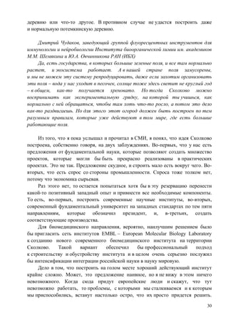 деревню или что-то другое. В противном случае не удастся построить даже
и нормальную потемкинскую деревню.

     Дмитрий Чудаков, заведующий группой флуоресцентных инструментов для
иммунологии и нейробиологии Института биоорганической химии им. академиков
М.М. Шемякина и Ю.А. Овчинникова РАН (ИБХ)
     Да, есть государства, в которых большие зеленые поля, и все там нормально
растет, и экосистема работает. А в нашей стране поля замусорены,
и мы не можем эту систему репродуцировать, даже если захотим организовать
эти поля – вода у нас уходит в песочек, солнце тоже здесь светит не круглый год
– в общем, как-то получается хреновато. Но тогда Сколково можно
воспринимать как экспериментальную грядку, на которой ты учишься, как
нормально с ней обращаться, чтобы там хоть что-то росло, а потом это дело
как-то раздвигаешь. Но для этого этот огород должен быть построен по тем
разумным правилам, которые уже действуют в том мире, где есть большие
работающие поля.

     Из того, что я пока услышал и прочитал в СМИ, я понял, что идея Сколково
построена, собственно говоря, на двух заблуждениях. Во-первых, что у нас есть
предложения от фундаментальной науки, которые позволяют создать множество
проектов, которые могли бы быть прекрасно реализованы в практических
проектах. Это не так. Предложение скудное, и строить мало есть вокруг чего. Во-
вторых, что есть спрос со стороны промышленности. Спроса тоже толком нет,
потому что экономика сырьевая.
     Раз этого нет, то остается попытаться хотя бы в эту резервацию перенести
какой-то позитивный западный опыт и привнести все необходимые компоненты.
То есть, во-первых, построить современные научные институты, во-вторых,
современный фундаментальный университет на западных стандартах по тем пяти
направлениям, которые обозначил президент, и, в-третьих, создать
соответствующие производства.
     Для биомедицинского направления, вероятно, наилучшим решением было
бы пригласить сеть институтов EMBL – European Molecular Biology Laboratory
к созданию нового современного биомедицинского института на территории
Сколково.     Такой     вариант   обеспечил    бы профессиональный      подход
к строительству и обустройству института и в целом очень серьезно послужил
бы интенсификации интеграции российской науки в науку мировую.
     Дело в том, что построить на голом месте хороший действующий институт
крайне сложно. Может, это предложение наивное, но я не вижу в этом ничего
невозможного. Когда сюда придут европейские люди и скажут, что тут
невозможно работать, то проблемы, с которыми мы сталкиваемся и к которым
мы приспособились, встанут настолько остро, что их просто придется решить.

                                                                             30
 