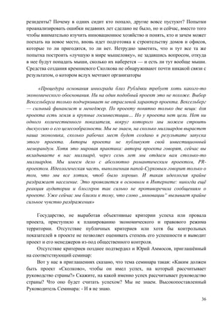 резиденты? Почему в одних сидит кто попало, другие вовсе пустуют? Попытки
проанализировать ошибки недавних лет сделано не было, но и сейчас, вместо того
чтобы внимательно изучить инновационное хозяйство и понять, кто и зачем может
поехать на новое место, вновь идет подготовка к строительству домов и офисов,
которые то ли пригодятся, то ли нет. Нетрудно заметить, что и тут все та же
попытка построить «лучшую в мире мышеловку», не задавшись вопросом, откуда
в нее будут попадать мыши, сколько их наберется — и есть ли тут вообще мыши.
Средства создания кремниевого Сколкова не обнаруживают почти никакой связи с
результатом, о котором вслух мечтают организаторы

     «Процедура основания иннограда близ Рублѐвки требует хоть какого-то
экономического обоснования. Ни на один подобный проект это не похоже. Выбор
Вексельберга только подчеркивает не отраслевой характер проекта. Вексельберг
— сильный финансист и менеджер. По проекту понятно только две вещи: для
проекта есть земля и крупные госинвестиции… Но у проекта нет цели. Нет ни
одного количественного показателя, вокруг которого мы можем строить
дискуссию о его целесообразности. Мы не знаем, на сколько миллиардов вырастет
наша экономика, сколько рабочих мест будет создано в результате запуска
этого проекта. Авторы проекта не публикуют свой инвестиционный
меморандум. Хотя это мировая практика: авторы проекта говорят, сейчас вы
вкладываете в нас миллиард, через семь лет мы отдаем вам столько-то
миллиардов. Мы имеем дело с абсолютно романтическим проектом, PR-
проектом. Идеологическая часть, выполненная папой-Сурковым говорит только о
том, что мы все хотим, чтоб было хорошо. И такая идеология крайне
раздражает население. Это проявляется в основном в Интернете: никогда ещѐ
реакция аудитории и блоггеров так сильно не противоречила сообщениям о
проекте. Уже сейчас мы близки к тому, что слово „инновации― вызывает крайне
сильное чувство раздражения»

     Государство, не выработав объективные критерии успеха или провала
проекта, приступило к планированию экономического и правового режима
территории. Отсутствие публичных критериев или хотя бы контрольных
показателей в проекте не позволяет оценивать степень его успешности и выводит
проект и его менеджеров из-под общественного контроля.
     Отсутствие критериев позднее подтвердил и Юрий Аммосов, приглашѐнный
на соответствующий семинар:
     Вот у нас в приглашениях сказано, что тема семинара такая: «Каким должен
быть проект «Сколково», чтобы он имел успех, на который рассчитывает
руководство страны?» Скажите, на какой именно успех рассчитывает руководство
страны? Что оно будет считать успехом? Мы не знаем. Высокопоставленный
Руководитель Семинара: - И я не знаю.

                                                                            36
 
