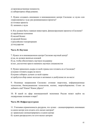 д) производственные мощности;
е) лабораторное оборудование.

5. Нужно создавать инновации в инновационном центре Сколково «с нуля» или
«пересаживать» туда уже развивающиеся проекты?
а) готовые проекты
б) начинать с нуля

6. Кто должен быть главным инвестором, финансирующим проекты в Сколково?
а) зарубежные компании
б) малый бизнес
в) средний бизнес
г) российские госкорпорации
д) государство

Часть II. Научная

7. Нужен ли в инновационном центре Сколково научный центр?
а) да, он должен являться основой
б) да, чтобы обеспечивать научную поддержку
в) нет, достаточно просто нанимать научных специалистов

8. Нужно привлекать кадры со всей страны или готовить их в Сколково?
а) нужно готовить кадры на месте
б) нужно собирать лучших со всей страны
в) требуется сбор самых молодых и активных и дообучение их на месте

9. Основные направления Сколково: атомная энергетика, информационные
технологии, биомедицинские технологии, космос, энергосбережение. Стоит ли
добавить ещѐ? Какие? Какие убрать?

10. В какой из сфер инновационной экономики Россия может выйти на
лидирующие позиции в мире?

Часть III. Инфраструктурная

11. Учитывая ограниченность ресурсов, что лучше – сконцентрировать инновации
в одном центре или создать сеть малых центров?
а) правильнее сконцентрировать в одном центре
б) нужно распределить по сети малых центров


                                                                           41
 