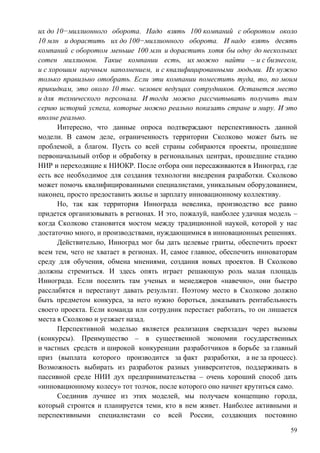 их до 10−миллионного оборота. Надо взять 100 компаний с оборотом около
10 млн и дорастить их до 100−миллионного оборота. И надо взять десять
компаний с оборотом меньше 100 млн и дорастить хотя бы одну до нескольких
сотен миллионов. Такие компании есть, их можно найти – и с бизнесом,
и с хорошим научным наполнением, и с квалифицированными людьми. Их нужно
только правильно отобрать. Если эти компании поместить туда, то, по моим
прикидкам, это около 10 тыс. человек ведущих сотрудников. Останется место
и для технического персонала. И тогда можно рассчитывать получить там
серию историй успеха, которые можно реально показать стране и миру. И это
вполне реально.
      Интересно, что данные опроса подтверждают перспективность данной
модели. В самом деле, ограниченность территории Сколково может быть не
проблемой, а благом. Пусть со всей страны собираются проекты, прошедшие
первоначальный отбор и обработку в региональных центрах, прошедшие стадию
НИР и переходящие к НИОКР. После отбора они пересаживаются в Инноград, где
есть все необходимое для создания технологии внедрения разработки. Сколково
может помочь квалифицированными специалистами, уникальным оборудованием,
наконец, просто предоставить жилье и зарплату инновационному коллективу.
      Но, так как территория Иннограда невелика, производство все равно
придется организовывать в регионах. И это, пожалуй, наиболее удачная модель –
когда Сколково становится мостом между традиционной наукой, которой у нас
достаточно много, и производствами, нуждающимися в инновационных решениях.
      Действительно, Инноград мог бы дать целевые гранты, обеспечить проект
всем тем, чего не хватает в регионах. И, самое главное, обеспечить инноваторам
среду для обучения, обмена мнениями, создания новых проектов. В Сколково
должны стремиться. И здесь опять играет решающую роль малая площадь
Иннограда. Если поселить там ученых и менеджеров «навечно», они быстро
расслабятся и перестанут давать результат. Поэтому место в Сколково должно
быть предметом конкурса, за него нужно бороться, доказывать рентабельность
своего проекта. Если команда или сотрудник перестает работать, то он лишается
места в Сколково и уезжает назад.
      Перспективной моделью является реализация сверхзадач через вызовы
(конкурсы). Преимущество – в существенной экономии государственных
и частных средств и широкой конкуренции разработчиков в борьбе за главный
приз (выплата которого производится за факт разработки, а не за процесс).
Возможность выбирать из разработок разных университетов, поддерживать в
пассивной среде НИИ дух предпринимательства – очень хороший способ дать
«инновационному колесу» тот толчок, после которого оно начнет крутиться само.
      Соединив лучшее из этих моделей, мы получаем концепцию города,
который строится и планируется теми, кто в нем живет. Наиболее активными и
перспективными специалистами со всей России, создающих постоянно

                                                                            59
 
