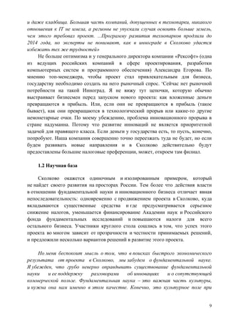 и даже кладбища. Большая часть компаний, допущенных в технопарки, никакого
отношения к IT не имела, а регионы не упускали случая освоить больше земель,
чем этого требовал проект. ...Программу развития технопарков продлили до
2014 года, но эксперты не понимают, как в иннограде в Сколково удастся
избежать тех же трудностей»
     Не больше оптимизма и у генерального директора компании «Рексофт» (одна
из ведущих российских компаний в сфере проектирования, разработки
компьютерных систем и программного обеспечения) Александра Егорова. По
мнению топ-менеджера, чтобы проект стал привлекательным для бизнеса,
государству необходимо создать на него рыночный спрос. ‘Сейчас нет рыночной
потребности на такой Инноград. Я не вижу тут цепочки, которую обычно
выстраивает бизнесмен перед запуском нового проекта: как вложенные деньги
превращаются в прибыль. Или, если они не превращаются в прибыль (такое
бывает), как они превращаются в технологический прорыв или какие-то другие
немонетарные очки. По моему убеждению, проблема инновационного прорыва в
стране надуманна. Потому что развитие инноваций не является приоритетной
задачей для правящего класса. Если деньги у государства есть, то пусть, конечно,
попробуют. Наша компания совершенно точно переезжать туда не будет, но если
будем развивать новые направления и в Сколково действительно будут
предоставлены большие налоговые преференции, может, откроем там филиал.

    1.2 Научная база

     Сколково окажется одиночным и изолированным примером, который
не найдет своего развития на просторах России. Тем более что действия власти
в отношении фундаментальной науки и инновационного бизнеса отличает явная
непоследовательность: одновременно с продвижением проекта в Сколково, куда
вкладываются существенные средства и где предусматривается серьезное
снижение налогов, уменьшается финансирование Академии наук и Российского
фонда фундаментальных исследований и повышаются налоги для всего
остального бизнеса. Участники круглого стола сошлись в том, что успех этого
проекта во многом зависит от прозрачности и честности принимаемых решений,
и предложили несколько вариантов решений в развитие этого проекта.

     Но меня беспокоит мысль о том, что в поисках быстрого экономического
результата от проекта в Сколково, мы забудем о фундаментальной науке.
Я убежден, что грубо неверно оправдывать существование фундаментальной
науки    и ее поддержку  разговорами   об инновациях   и о сопутствующей
коммерческой пользе. Фундаментальная наука – это важная часть культуры,
и нужна она нам именно в этом качестве. Конечно, это культурное поле при


                                                                              9
 