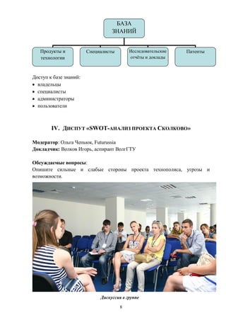 БАЗА
                                  ЗНАНИЙ


   Продукты и           Специалисты       Исследовательские   Патенты
   технологии                             отчѐты и доклады



Доступ к базе знаний:
  владельцы
  специалисты
  администраторы
  пользователи



        IV. ДИСПУТ «SWOT-АНАЛИЗ ПРОЕКТА СКОЛКОВО»

Модератор: Ольга Чепьюк, Futurussia
Докладчик: Волков Игорь, аспирант ВолгГТУ

Обсуждаемые вопросы:
Опишите сильные и слабые стороны проекта технополиса, угрозы и
возможности.




                             Дискуссия в группе

                                      8
 