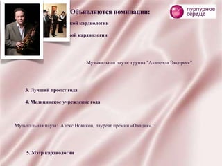 Объявляются номинации: 1. Гордость российской кардиологии 2. Будущее российской кардиологии Музыкальная пауза: группа "Акапелла Экспресс" 3. Лучший проект года 4. Медицинское учреждение года Музыкальная пауза:  Алекс Новиков, лауреат премии «Овация». 5. Мэтр кардиологии 