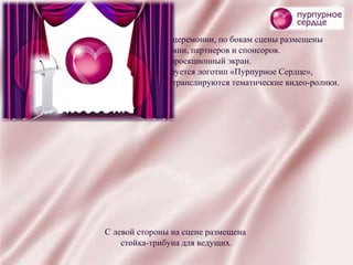 Сцена оформлена в фирменные цвета церемонии, по бокам сцены размещены  баннеры с логотипами премии, партнеров и спонсоров.  На заднике сцены проекционный экран.  В течение всей церемонии транслируется логотип «Пурпурное Сердце»,  за исключением времени, когда на экране транслируются тематические видео-ролики.  С левой стороны на сцене размещена  стойка-трибуна для ведущих. 
