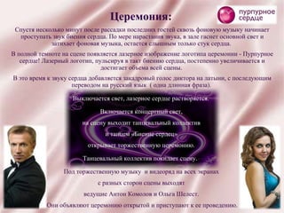 Церемония: Спустя несколько минут после рассадки последних гостей сквозь фоновую музыку начинает проступать звук биения сердца. По мере нарастания звука, в зале гаснет основной свет и затихает фоновая музыка, остается слышным только стук сердца.  В полной темноте на сцене появляется лазерное изображение логотипа церемонии - Пурпурное сердце! Лазерный логотип, пульсируя в такт биению сердца, постепенно увеличивается и достигает объема всей сцены.  В это время к звуку сердца добавляется закадровый голос диктора на латыни, с последующим переводом на русский язык  ( одна длинная фраза).  Выключается свет, лазерное сердце растворяется. Включается концертный свет,  на сцену выходит танцевальный коллектив  и танцем «Биение сердец»  открывает торжественную церемонию.  Танцевальный коллектив покидает сцену.  Под торжественную музыку  и видеоряд на всех экранах  с разных сторон сцены выходят  ведущие Антон Комолов и Ольга Шелест.  Они объявляют церемонию открытой и приступают к ее проведению. 