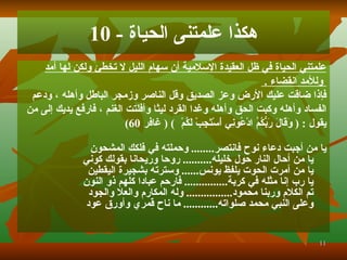 هكذا علمتنى الحياة  - 10 علمتني الحياة في ظل العقيدة الإسلامية أن سهام الليل لا تخطئ ولكن لها أمد وللأمد انقضاء   .  فإذا   ضاقت عليك الأرض وعز الصديق وقل الناصر وزمجر الباطل وأهله   ، ودعم  الفساد وأهله وكبت الحق وأهله وغدا القرد ليثا وأفلتت الغنم   ، ف ا رفع يديك إلى من  يقول   :  (  وَقَالَ رَبُّكُمُ ادْعُونِي أَسْتَجِبْ لَكُمْ   )   (   غافر   60) يا من أجبت دعاء نوح ف ا نتصر ........  وحملته في فلكك المشحون يا من أحال النار حول خليله ..........  روحا وريحانا بقولك كوني يا من أمرت الحوت يلفظ يونس ......  وسترته بشجيرة اليقطين يا رب إنا مثله في كربة ...............  ف ا رحم عبادا كلهم ذو النون تم الكلام وربنا محمود ....... .........  وله المكارم والعلا والجود وعلى النبي محمد صلواته .... ........   ما ناح قمري وأورق عود 
