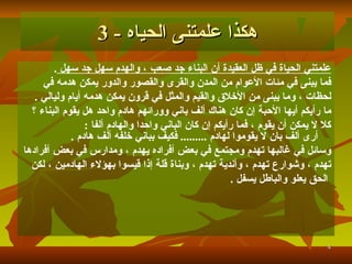 علمتني الحياة في ظل العقيدة أن البناء جد صعب   ، والهدم سهل جد سهل   .   فما يبنى في مئات الأعوام من المدن والقرى والقصور والدور يمكن هدمه في  لحظات   ، وما يبنى من الأخلاق والقيم والمثل في قرون يمكن هدمه أيام وليالي   . ما رأيكم أيها الأحبة إن كان هناك ألف باني وورائهم هادم واحد هل يقوم البناء ؟ كلا لا يمكن أن يقوم   ، فما رأيكم إن كان الباني واحدا والهادم ألفا   : أ رى  أ لف بان لا يقوموا لهادم   .........   فكيف بباني خلفه  أ لف هادم   . وسائل في غالبها تهدم ومجتمع في بعض أفراده يهدم   ، ومدارس في بعض أفرادها  تهدم   ، وشوارع تهدم   ، وأندية تهدم   ، وبناة قلة إذا قيسوا بهؤلاء الهادمين   ، لكن الحق يعلو والباطل يسفل   . هكذا علمتنى الحياه  - 3 