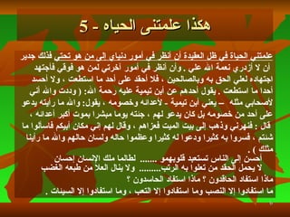 علمتني الحياة في ظل العقيدة أن أنظر في أمور دنياي إلى من هو تحتي  فذلك جدير أن لا أزدري نعمة الله علي   .  وأن أنظر في أمور آخرتي لمن هو فوقي فأجتهد  اجتهاده لعلي الحق به وبالصالحين   ، فلا أحقد على أحد ما استطعت   ، ولا أحسد  أحدا ما استطعت   .   يقول أحدهم عن أبن تيمية عليه رحمة الله : (   وددت والله أني  لأصحابي مثله  –   يعني أبن تيمية   -  لأعدائه وخصومه   ، يقول :   والله ما رأيته يدعو  على أحد من خصومه بل كان يدعو لهم   ، جئته يوما مبشرا بموت أكبر أعدائه   ، قال   :   فنهرني وذهب إلى بيت الميت فعزاهم   ، وقال  لهم  إني مكان أبيكم ف ا سألوا ما  شئتم   ، فسروا به كثيرا ودعوا له كثيرا وعظموا حاله ولسان حالهم والله ما رأينا  مثلك   )   . أحسن إلى الناس تستعبد قلوبهمو  .......   لطالما ملك الإنسان إحسان لا يحمل الحقد من تعلوا به الرتب ...... ...  ولا ينال العلا من طبعه الغضب ماذا استفاد الحاقدون ؟ ماذا استفاد الحاسدون ؟ ما استفادوا إلا النصب وما استفادوا إلا التعب   ، وما استفادوا إلا السيئات   . هكذا علمتنى الحياه  - 5 