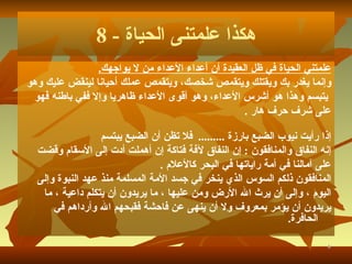 هكذا علمتنى الحياة  - 8 علمتني الحياة في ظل العقيدة أن أعداء الأعداء من لا يواجهك . وإنما يغدر بك ويقتلك ويتقمص شخصك، ويتقمص عملك أحيانا لينقض عليك وهو يتبسم وهذا هو أشرس الأعداء، وهو أقوى الأعداء ظاهريا وإلا ففي باطنه فهو  على شرف حرف هار   . إذا رأيت نيوب الضبع بارزة   .........   فلا تظن أن الضبع يبتسم إنه النفاق والمنافقون   :  إن النفاق لآفة فتاكة إن أهملت أدت إلى الأسقام وقضت  على  آ مالنا في أمة راياتها في البحر كالأعلام   . المنافقون ذلكم السوس الذي ينخر في جسد الأمة المسلمة منذ عهد النبوة وإلى  اليوم   ، وإلى أن يرث الله الأرض ومن عليها   ، ما يريدون أن يتكلم داعية   ، ما  يريدون أن يؤمر بمعروف ولا أن ينهى عن فاحشة فقبحهم الله وأرداهم في الحافرة . 