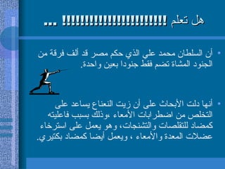 هل تعلم  !!!!!!!!!!!!!!!!!!!!!!! ... أن السلطان محمد علي الذي حكم مصر قد ألف فرقة من الجنود المشاة تضم فقط جنودا بعين واحدة .  أنها دلت الأبحاث على أن زيت النعناع يساعد على التخلص من اضطرابات الأمعاء ،وذلك بسبب فاعليته كمضاد للتقلصات والتشنجات، وهو يعمل على استرخاء عضلات المعدة   والأمعاء ، ويعمل أيضا كمضاد بكتيري .  