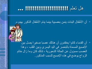 هل تعلم  !!!!!!!!!!!!!!!!!!!!!!! ... أن الأطفال البنات ينمن بعصبية بينما ينام الأطفال الذكور بهدوء .  أن القدماء كانوا يعتقدون أن هنالك عصبا صغيرا يصل بين الإصبع المسماة   بالبنصر في اليد اليسرى وبين القلب ، وهذا العصب مسؤول عن الحالة الشعورية ، لذلك كان وما زال خاتم الزواج يوضع في هذه الإصبع للسبب المذكور .  