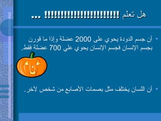 هل تعلم  !!!!!!!!!!!!!!!!!!!!!!! ... أن جسم الدودة يحوي على  2000  عضلة وإذا ما قورن بجسم الإنسان فجسم الإنسان يحوي علي  700  عضلة فقط .  أن اللسان يختلف مثل بصمات الأصابع من شخص لآخر .  