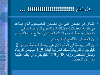 هل تعلم  !!!!!!!!!!!!!!!!!!!!!!! ... الشاي هو مصدر غني من مصادر المغنيسيوم الذي يساعد في تقوية العضلات وكذلك البوتاسيوم الذي يساعد في تخفيض ضغط الدم، والزنك المفيد في علاج حب الشباب .  ان الحصان اذا ُقطع ذيله .. مات .  أن أكبر بيضة في العالم الآن هي بيضة النعامة، وزنها  2  كيلوجرام تقريباً،وُسمك قشرتها فيبلغ  5 ر 1  ميليمتر تقريباً، ويمكن لشخص وزنه  98  ر 126  كيلوجرام أن يقف عليها دون أن تتحطم  .  