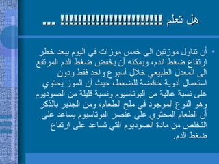 هل تعلم  !!!!!!!!!!!!!!!!!!!!!!! ... أن تناول موزتين الى خمس موزات في اليوم يبعد خطر ارتفاع ضغط الدم، ويمكنه أن   يخفض ضغط الدم المرتفع الى المعدل الطبيعي خلال أسبوع واحد فقط ودون استعمال أدوية   خافضة للضغط، حيث أن الموز يحتوي على نسبة عالية من البوتاسيوم ونسبة قليلة من   الصوديوم وهو النوع الموجود في ملح الطعام، ومن الجدير بالذكر أن الطعام المحتوي على عنصر البوتاسيوم يساعد على التخلص من مادة الصوديوم التي تساعد على ارتفاع ضغط الدم .  