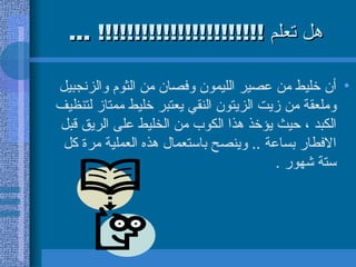 هل تعلم  !!!!!!!!!!!!!!!!!!!!!!! ... أن خليط من عصير الليمون وفصان من الثوم والزنجبيل وملعقة من زيت الزيتون النقي يعتبر خليط ممتاز لتنظيف الكبد ، حيث يؤخذ هذا الكوب من الخليط على الريق قبل الافطار بساعة  ..  وينصح باستعمال هذه العملية مرة كل ستة شهور  .  