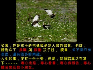 沒有發生的事不要傳說  , 做不到的事別亂說， 傷害別人的事不能說 ,  如果，你是孩子的爸媽或是別人家的家教、老師， 請別忘了     提醒  與  鼓勵  孩子說， 讀書， 並不是只有表面，還有很多的樂趣。  人生的事，沒有十全十美，但是，我願認真活在當下 -----  專心走路，專心看書，專心做報告，專心聽音樂及教小朋友。  