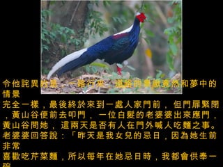 令他詫異的是，一路行來，道路的景緻竟然和夢中的情景   完全一樣，最後終於來到一處人家門前，   但門扉緊閉，黃山谷便前去叩門，   一位白髮的老婆婆出來應門，黃山谷問她，   這兩天是否有人在門外喊人吃麵之事。  老婆婆回答說：「昨天是我女兒的忌日，因為她生前非常   喜歡吃芹菜麵，所以每年在她忌日時，我都會供奉一碗   芹菜麵，呼喊她來食用！」  