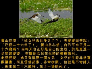 台灣之美 --  菱角鳥 -  水雉  ( 台灣的瀕臨絕種的保育鳥， 專門生長在菱角田中 ) 黃山谷問：「妳女兒去世多久了？」   老婆婆回答說：「已經二十六年了！」   黃山谷心想，自己不也正是二十六歲嗎？   而昨天也正好是自己的生辰，於是更進一步問這婆婆，   有關她女兒在生時的種種情形。  老婆婆說，她只有這麼一個女兒，   女兒在生時非常喜歡讀書，而且信佛茹素，非常孝順，   但就是不肯嫁人，後來在二十六歲時，生了一場病死了，   