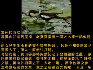 當死的時候，還告訴她說一定會回來看她！  等黃山谷進到屋裡，老婆婆指著一個大木櫃告訴他說，   她女兒平生所看的書全鎖在裡頭，   只是不知鎖匙放到那裡去了，所以一直無法打開。  奇怪的是，黃山谷那時突然記起了放鎖匙的位置，   依記憶果然找出鎖匙，等打開木櫃，在裡面發現了   許多文稿，黃山谷細閱之下，大吃一驚， 原來他每次參加考試所寫的文章，竟然全在這些文稿裡，   而且一字不差。  