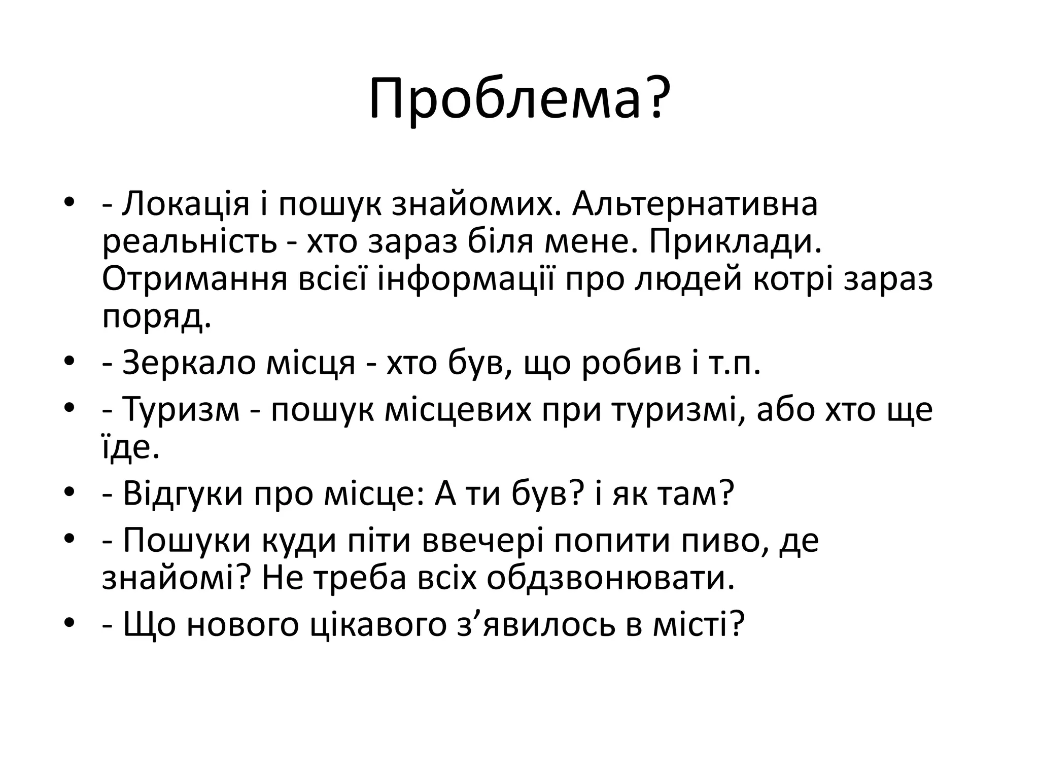 Проблема?- Локація і пошук знайомих. Альтернативна реальність - хто зараз біля мене. Приклади. Отримання всієї інформації про людей котрі зараз поряд.- Зеркало місця - хто був, що робив і т.п.- Туризм - пошук місцевих при туризмі, або хто ще їде.- Відгуки про місце: А ти був? і як там?- Пошуки куди піти ввечері попити пиво, де знайомі? Не треба всіх обдзвонювати.- Що нового цікавого з’явилось в місті?