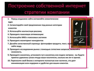 Построение собственной интернет стратегии компании Перед созданием сайта составляйте семантическое ядро 2. Сегментируйте своё предложение под разные категории клиентов 3. Используйте контекстную рекламу 4. Проводите поисковую оптимизацию 5. Используйте МКБ в поисковых системах 6. Проводите мониторинг конкурентов 7. Делайте качественный страницы: фотография продукта, текст, прайс\цена. - не лейте воду. 8. Проводите исследования рынка с помощью статистики запросов, выявляйте сезонность. 9. Проводите аналитику, установите гугл аналитику или яндекс метрику - вы будете приятно удивлены узнав откуда ваши посетители, сколько им лет и прочее. 10. Переносите свой бизнес в интернете полностью или частично, это дает минимизацию всех издержек и удобство для ваших клиентов. 