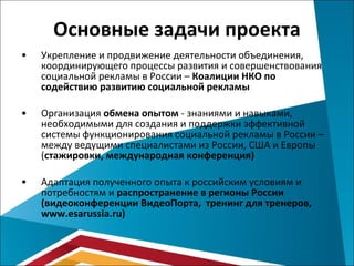 Основные задачи проекта Укрепление и продвижение деятельности объединения, координирующего процессы развития и совершенствования социальной рекламы в России –  Коалиции НКО по содействию развитию социальной рекламы Организация  обмена опытом  - знаниями и навыками, необходимыми для создания и поддержки эффективной системы функционирования социальной рекламы в России –между ведущими специалистами из России, США и Европы ( стажировки, международная конференция) Адаптация полученного опыта к российским условиям и потребностям и  распространение в регионы России (видеоконференции   ВидеоПорта,  тренинг для тренеров,  www.esarussia.ru ) 