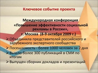 Ключевое событие проекта Международная конференция  «Повышение эффективности социальной рекламы в России»,  г. Москва  (8-9 октября 2009 г.)  Объединила представителей российского и зарубежного экспертного сообщества Посещаемость - более 1000 человек за 2 дня Вышло более 300 публикаций в СМИ по итогам Выпущен сборник докладов и презентаций 