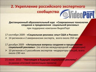2.  Укрепление российского экспертного сообщества Дистанционный образовательный курс  «Современные технологии создания и продвижения  социальной рекламы» при поддержке компании ВидеоПорт 17 сентября 2009 -  «Социальная реклама: опыт США и России»   14 регионов и 2 американских эксперта,  всего около 350 чел. 17 декабря 2009 -  «Актуальные вопросы создания и продвижения социальной рекламы»  (по итогам международной конференции) 10 регионов и 5 российских экспертов –модераторы секций, всего около 230 чел. 21 июня  2010 -  "Настоящее и будущее социальной рекламы"  (в рамках итоговой презентации проекта) 
